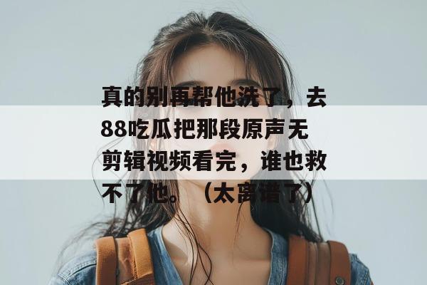 真的别再帮他洗了，去88吃瓜把那段原声无剪辑视频看完，谁也救不了他。（太离谱了）